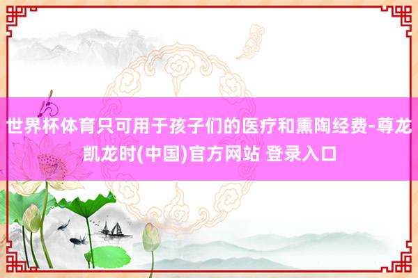 世界杯体育只可用于孩子们的医疗和熏陶经费-尊龙凯龙时(中国)官方网站 登录入口