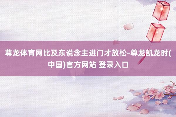 尊龙体育网比及东说念主进门才放松-尊龙凯龙时(中国)官方网站 登录入口
