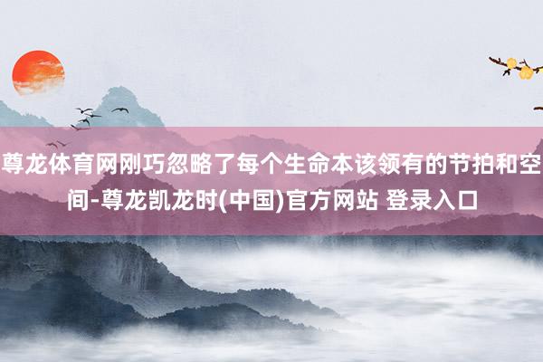 尊龙体育网刚巧忽略了每个生命本该领有的节拍和空间-尊龙凯龙时(中国)官方网站 登录入口