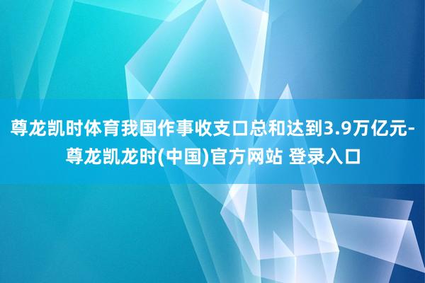 尊龙凯时体育我国作事收支口总和达到3.9万亿元-尊龙凯龙时(中国)官方网站 登录入口