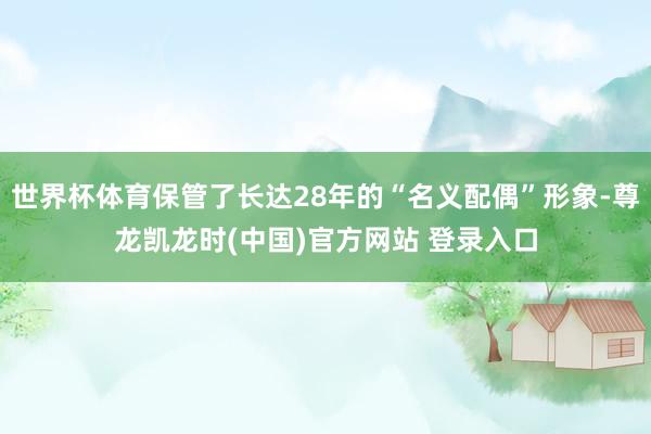 世界杯体育保管了长达28年的“名义配偶”形象-尊龙凯龙时(中国)官方网站 登录入口