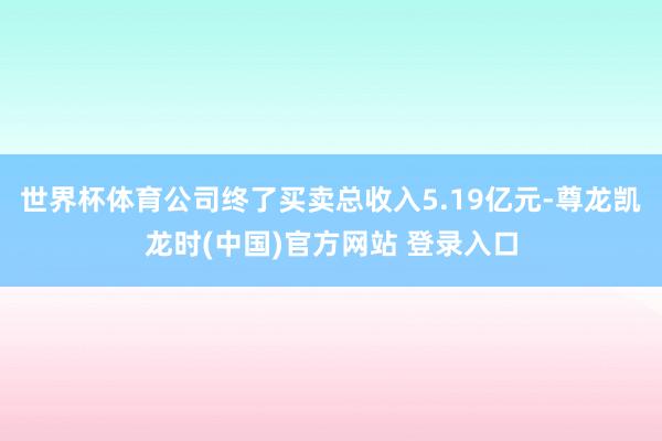 世界杯体育公司终了买卖总收入5.19亿元-尊龙凯龙时(中国)官方网站 登录入口