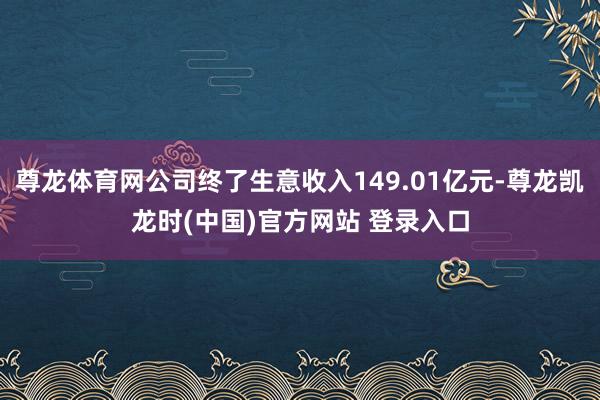 尊龙体育网公司终了生意收入149.01亿元-尊龙凯龙时(中国)官方网站 登录入口