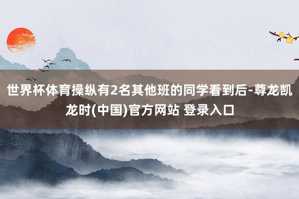 世界杯体育操纵有2名其他班的同学看到后-尊龙凯龙时(中国)官方网站 登录入口