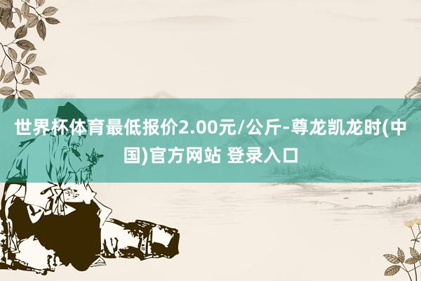 世界杯体育最低报价2.00元/公斤-尊龙凯龙时(中国)官方网站 登录入口