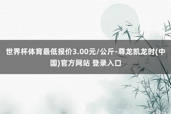 世界杯体育最低报价3.00元/公斤-尊龙凯龙时(中国)官方网站 登录入口
