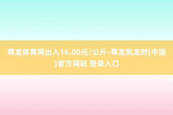 尊龙体育网出入16.00元/公斤-尊龙凯龙时(中国)官方网站 登录入口