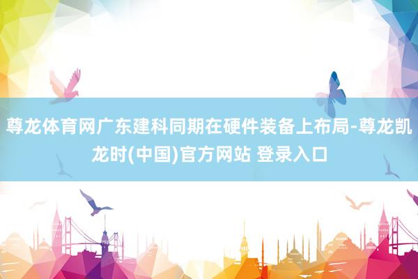 尊龙体育网广东建科同期在硬件装备上布局-尊龙凯龙时(中国)官方网站 登录入口