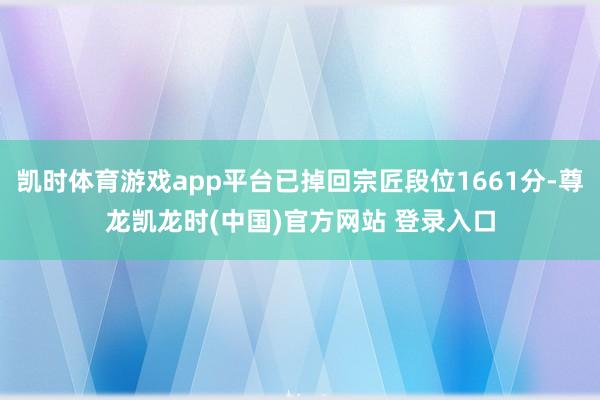凯时体育游戏app平台已掉回宗匠段位1661分-尊龙凯龙时(中国)官方网站 登录入口