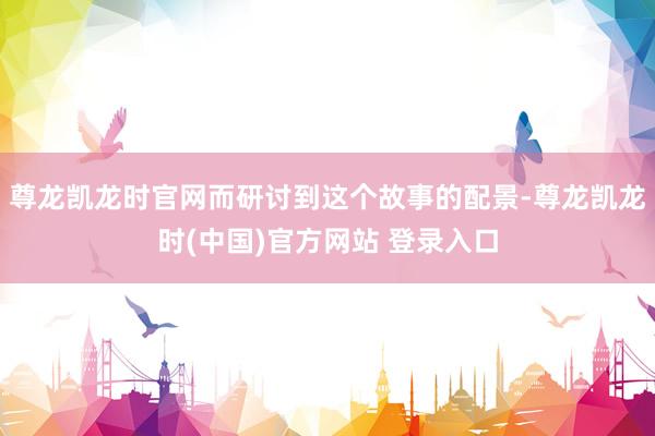 尊龙凯龙时官网而研讨到这个故事的配景-尊龙凯龙时(中国)官方网站 登录入口