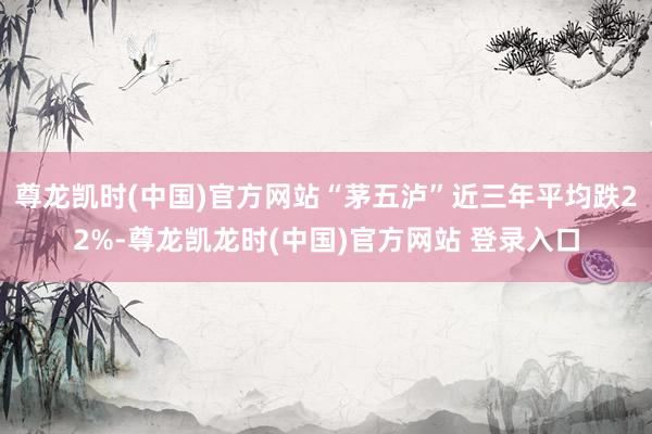 尊龙凯时(中国)官方网站“茅五泸”近三年平均跌22%-尊龙凯龙时(中国)官方网站 登录入口