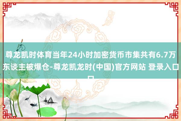 尊龙凯时体育当年24小时加密货币市集共有6.7万东谈主被爆仓-尊龙凯龙时(中国)官方网站 登录入口