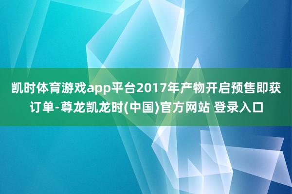 凯时体育游戏app平台2017年产物开启预售即获订单-尊龙凯龙时(中国)官方网站 登录入口