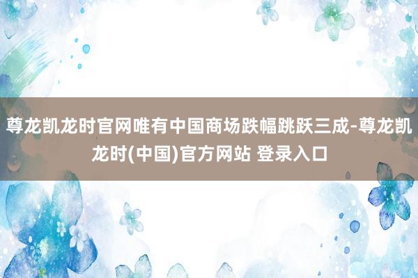 尊龙凯龙时官网唯有中国商场跌幅跳跃三成-尊龙凯龙时(中国)官方网站 登录入口