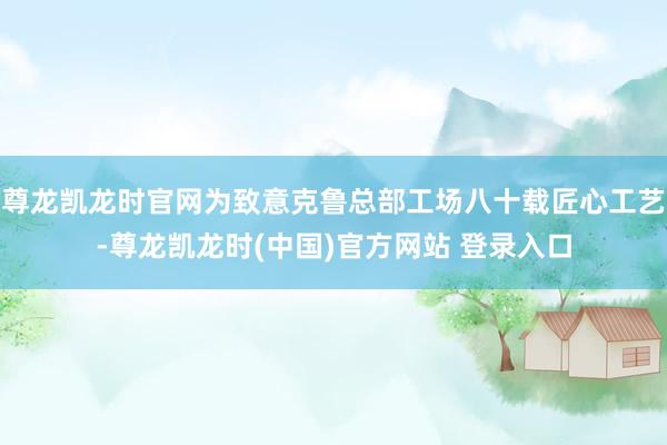 尊龙凯龙时官网为致意克鲁总部工场八十载匠心工艺-尊龙凯龙时(中国)官方网站 登录入口