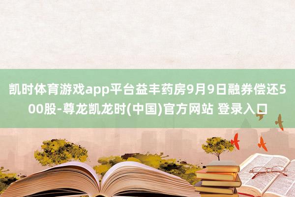 凯时体育游戏app平台益丰药房9月9日融券偿还500股-尊龙凯龙时(中国)官方网站 登录入口