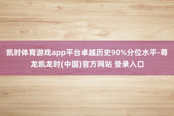 凯时体育游戏app平台卓越历史90%分位水平-尊龙凯龙时(中国)官方网站 登录入口