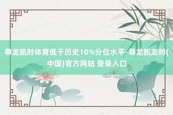 尊龙凯时体育低于历史10%分位水平-尊龙凯龙时(中国)官方网站 登录入口
