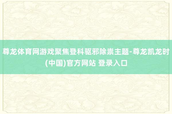 尊龙体育网游戏聚焦登科驱邪除祟主题-尊龙凯龙时(中国)官方网站 登录入口