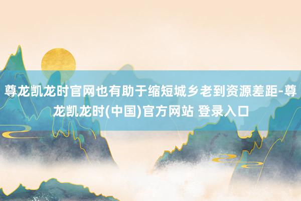 尊龙凯龙时官网也有助于缩短城乡老到资源差距-尊龙凯龙时(中国)官方网站 登录入口