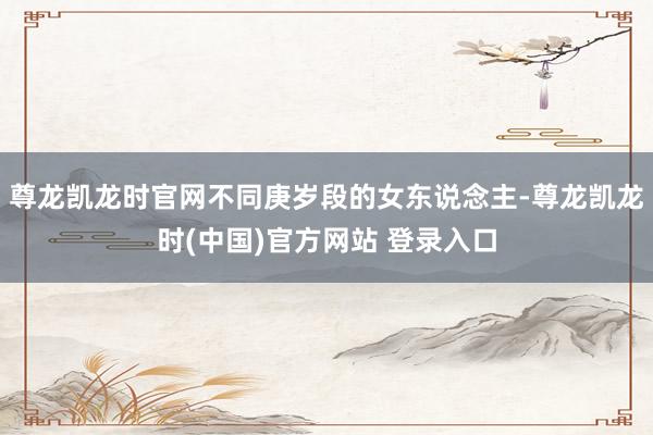 尊龙凯龙时官网不同庚岁段的女东说念主-尊龙凯龙时(中国)官方网站 登录入口