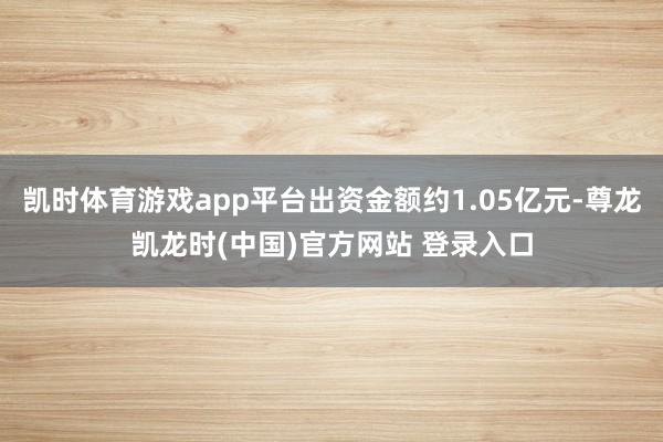 凯时体育游戏app平台出资金额约1.05亿元-尊龙凯龙时(中国)官方网站 登录入口