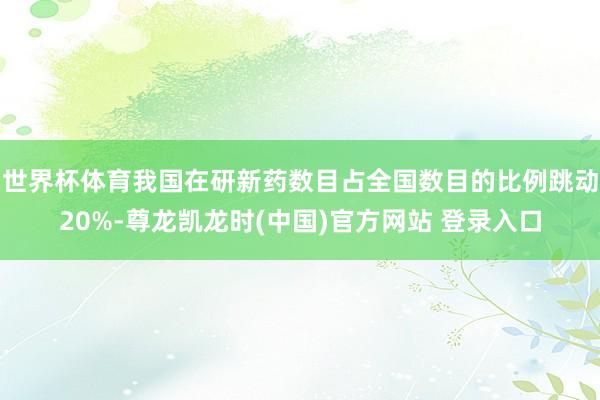 世界杯体育我国在研新药数目占全国数目的比例跳动20%-尊龙凯龙时(中国)官方网站 登录入口