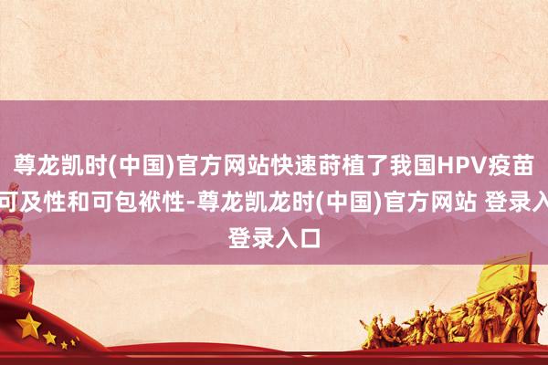 尊龙凯时(中国)官方网站快速莳植了我国HPV疫苗的可及性和可包袱性-尊龙凯龙时(中国)官方网站 登录入口