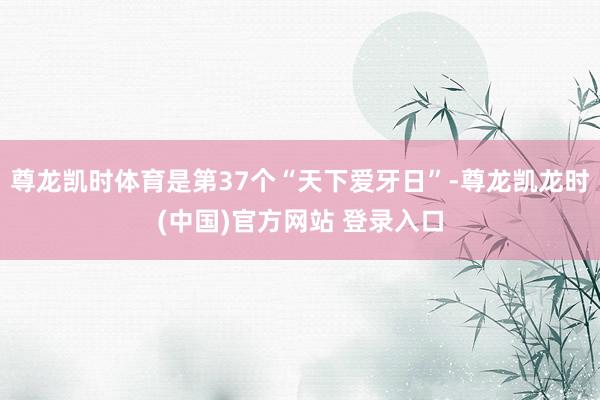 尊龙凯时体育是第37个“天下爱牙日”-尊龙凯龙时(中国)官方网站 登录入口
