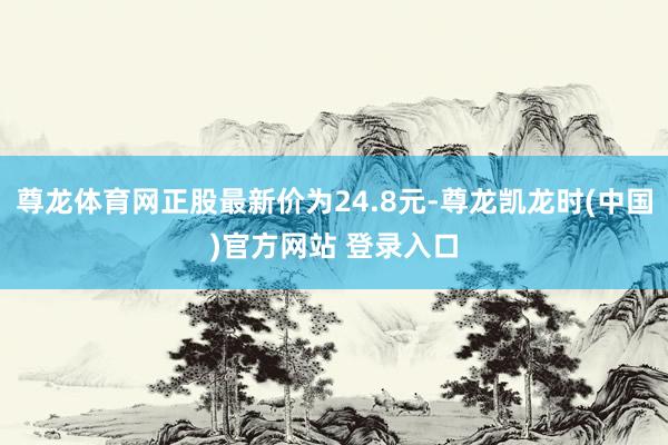 尊龙体育网正股最新价为24.8元-尊龙凯龙时(中国)官方网站 登录入口