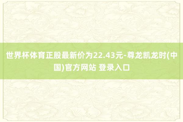 世界杯体育正股最新价为22.43元-尊龙凯龙时(中国)官方网站 登录入口