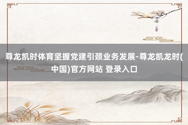 尊龙凯时体育坚握党建引颈业务发展-尊龙凯龙时(中国)官方网站 登录入口