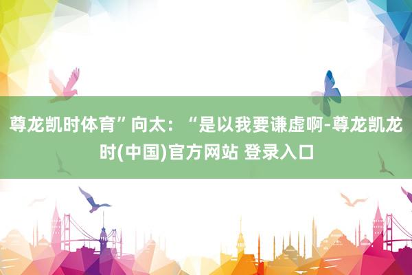 尊龙凯时体育”向太：“是以我要谦虚啊-尊龙凯龙时(中国)官方网站 登录入口