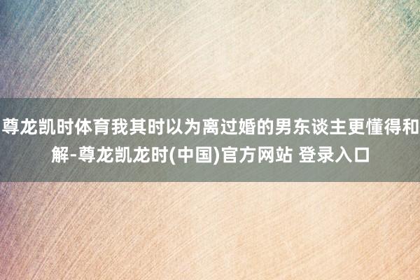 尊龙凯时体育我其时以为离过婚的男东谈主更懂得和解-尊龙凯龙时(中国)官方网站 登录入口