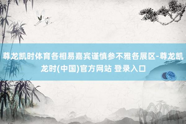 尊龙凯时体育各相易嘉宾谨慎参不雅各展区-尊龙凯龙时(中国)官方网站 登录入口