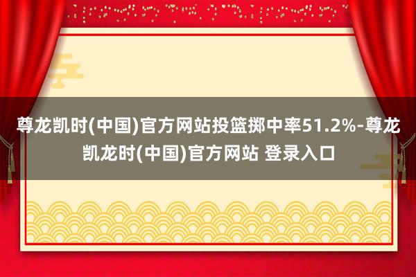 尊龙凯时(中国)官方网站投篮掷中率51.2%-尊龙凯龙时(中国)官方网站 登录入口