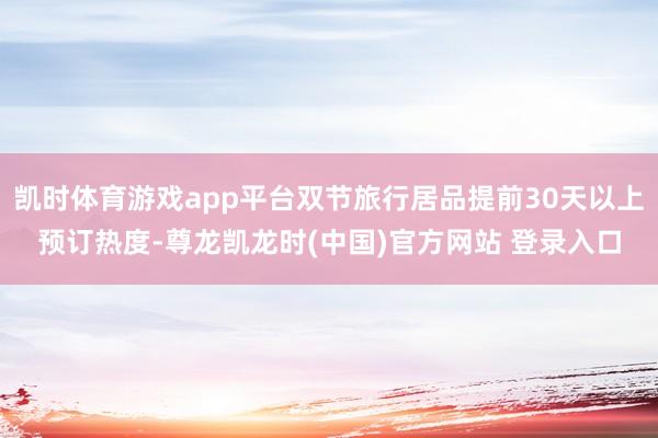 凯时体育游戏app平台双节旅行居品提前30天以上预订热度-尊龙凯龙时(中国)官方网站 登录入口