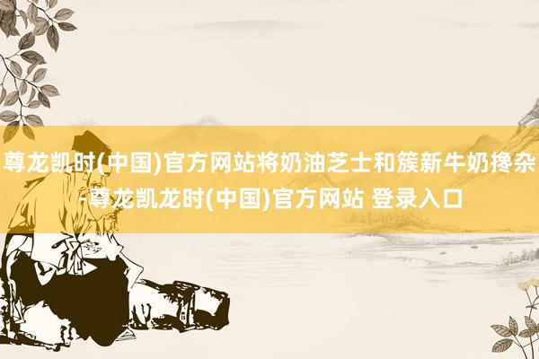 尊龙凯时(中国)官方网站将奶油芝士和簇新牛奶搀杂-尊龙凯龙时(中国)官方网站 登录入口