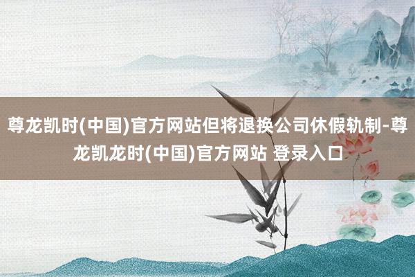 尊龙凯时(中国)官方网站但将退换公司休假轨制-尊龙凯龙时(中国)官方网站 登录入口
