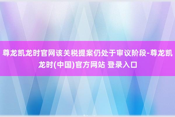 尊龙凯龙时官网该关税提案仍处于审议阶段-尊龙凯龙时(中国)官方网站 登录入口