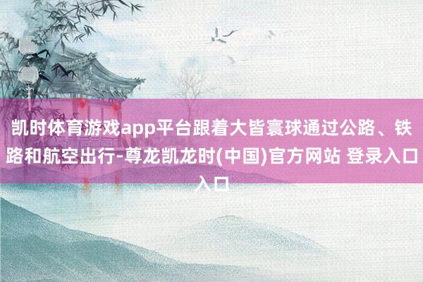凯时体育游戏app平台跟着大皆寰球通过公路、铁路和航空出行-尊龙凯龙时(中国)官方网站 登录入口