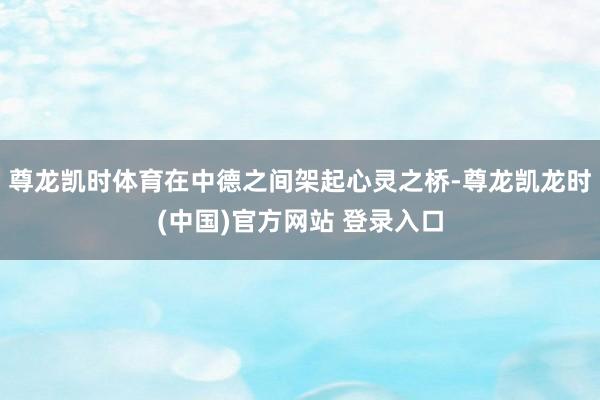尊龙凯时体育在中德之间架起心灵之桥-尊龙凯龙时(中国)官方网站 登录入口