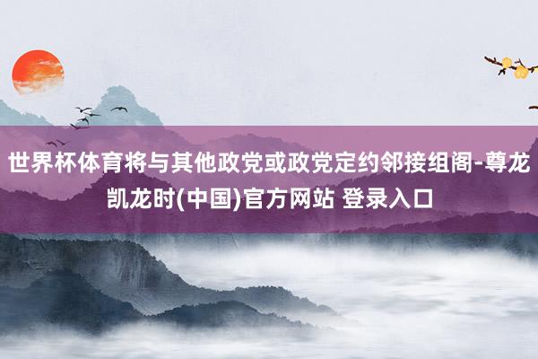 世界杯体育将与其他政党或政党定约邻接组阁-尊龙凯龙时(中国)官方网站 登录入口