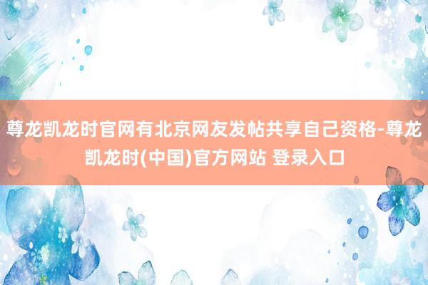 尊龙凯龙时官网有北京网友发帖共享自己资格-尊龙凯龙时(中国)官方网站 登录入口