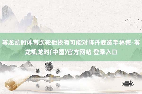 尊龙凯时体育次轮他极有可能对阵丹麦选手林德-尊龙凯龙时(中国)官方网站 登录入口