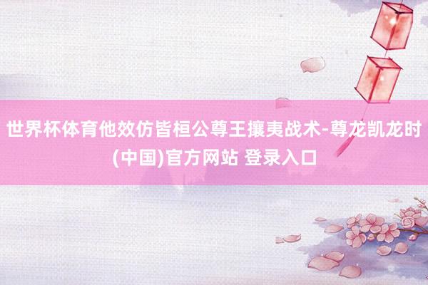 世界杯体育他效仿皆桓公尊王攘夷战术-尊龙凯龙时(中国)官方网站 登录入口