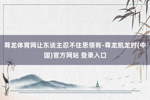 尊龙体育网让东谈主忍不住思领有-尊龙凯龙时(中国)官方网站 登录入口
