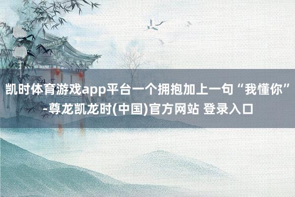 凯时体育游戏app平台一个拥抱加上一句“我懂你”-尊龙凯龙时(中国)官方网站 登录入口
