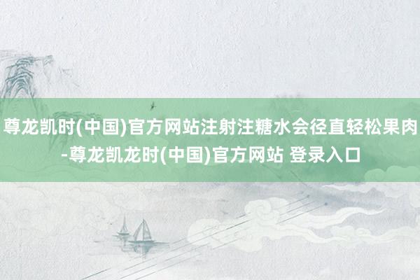 尊龙凯时(中国)官方网站注射注糖水会径直轻松果肉-尊龙凯龙时(中国)官方网站 登录入口