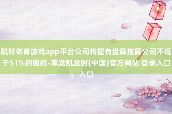 凯时体育游戏app平台公司将握有盘算推算公司不低于51%的股权-尊龙凯龙时(中国)官方网站 登录入口